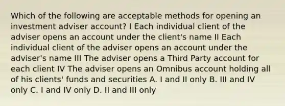 Which of the following are acceptable methods for opening an investment adviser account? I Each individual client of the adviser opens an account under the client's name II Each individual client of the adviser opens an account under the adviser's name III The adviser opens a Third Party account for each client IV The adviser opens an Omnibus account holding all of his clients' funds and securities A. I and II only B. III and IV only C. I and IV only D. II and III only