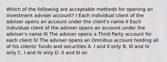 Which of the following are acceptable methods for opening an investment adviser account? I Each individual client of the adviser opens an account under the client's name II Each individual client of the adviser opens an account under the adviser's name III The adviser opens a Third Party account for each client IV The adviser opens an Omnibus account holding all of his clients' funds and securities A. I and II only B. III and IV only C. I and IV only D. II and III on