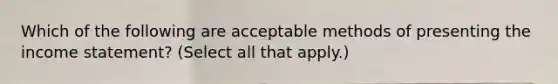 Which of the following are acceptable methods of presenting the <a href='https://www.questionai.com/knowledge/kCPMsnOwdm-income-statement' class='anchor-knowledge'>income statement</a>? (Select all that apply.)