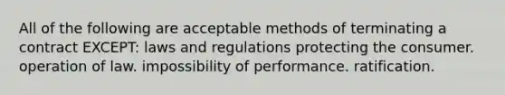 All of the following are acceptable methods of terminating a contract EXCEPT: laws and regulations protecting the consumer. operation of law. impossibility of performance. ratification.