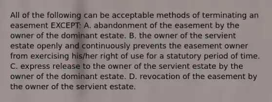 All of the following can be acceptable methods of terminating an easement EXCEPT: A. abandonment of the easement by the owner of the dominant estate. B. the owner of the servient estate openly and continuously prevents the easement owner from exercising his/her right of use for a statutory period of time. C. express release to the owner of the servient estate by the owner of the dominant estate. D. revocation of the easement by the owner of the servient estate.