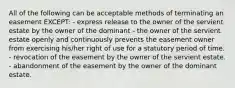 All of the following can be acceptable methods of terminating an easement EXCEPT: - express release to the owner of the servient estate by the owner of the dominant - the owner of the servient estate openly and continuously prevents the easement owner from exercising his/her right of use for a statutory period of time. - revocation of the easement by the owner of the servient estate. - abandonment of the easement by the owner of the dominant estate.