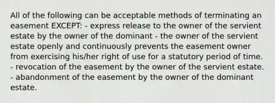 All of the following can be acceptable methods of terminating an easement EXCEPT: - express release to the owner of the servient estate by the owner of the dominant - the owner of the servient estate openly and continuously prevents the easement owner from exercising his/her right of use for a statutory period of time. - revocation of the easement by the owner of the servient estate. - abandonment of the easement by the owner of the dominant estate.