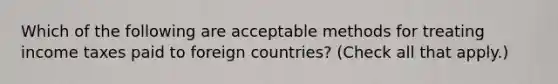 Which of the following are acceptable methods for treating income taxes paid to foreign countries? (Check all that apply.)