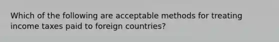 Which of the following are acceptable methods for treating income taxes paid to foreign countries?