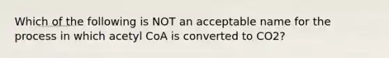 Which of the following is NOT an acceptable name for the process in which acetyl CoA is converted to CO2?