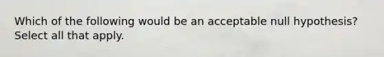 Which of the following would be an acceptable null hypothesis? Select all that apply.