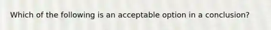 Which of the following is an acceptable option in a conclusion?