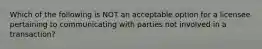 Which of the following is NOT an acceptable option for a licensee pertaining to communicating with parties not involved in a transaction?