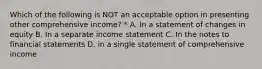 Which of the following is NOT an acceptable option in presenting other comprehensive income? * A. In a statement of changes in equity B. In a separate income statement C. In the notes to financial statements D. in a single statement of comprehensive income