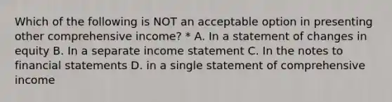 Which of the following is NOT an acceptable option in presenting other comprehensive income? * A. In a statement of changes in equity B. In a separate income statement C. In the notes to financial statements D. in a single statement of comprehensive income