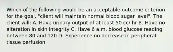 Which of the following would be an acceptable outcome criterion for the goal, "client will maintain normal blood sugar level". The client will: A. Have urinary output of at least 50 cc/ hr B. Have no alteration in skin integrity C. Have 6 a.m. blood glucose reading between 80 and 120 D. Experience no decrease in peripheral tissue perfusion