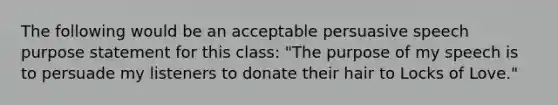 The following would be an acceptable persuasive speech purpose statement for this class: "The purpose of my speech is to persuade my listeners to donate their hair to Locks of Love."