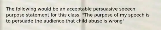 The following would be an acceptable persuasive speech purpose statement for this class: "The purpose of my speech is to persuade the audience that child abuse is wrong"