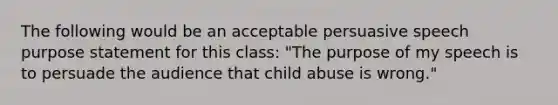 The following would be an acceptable persuasive speech purpose statement for this class: "The purpose of my speech is to persuade the audience that child abuse is wrong."