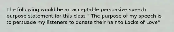 The following would be an acceptable persuasive speech purpose statement for this class " The purpose of my speech is to persuade my listeners to donate their hair to Locks of Love"