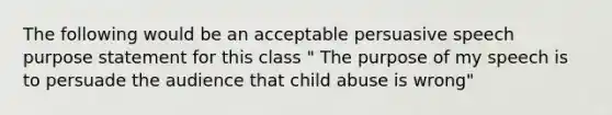 The following would be an acceptable persuasive speech purpose statement for this class " The purpose of my speech is to persuade the audience that child abuse is wrong"