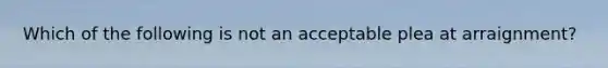 Which of the following is not an acceptable plea at arraignment?