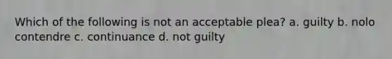 Which of the following is not an acceptable plea? a. guilty b. nolo contendre c. continuance d. not guilty