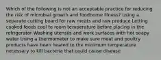 Which of the following is not an acceptable practice for reducing the risk of microbial growth and foodborne illness? Using a separate cutting board for raw meats and raw produce Letting cooked foods cool to room temperature before placing in the refrigerator Washing utensils and work surfaces with hot soapy water Using a thermometer to make sure meat and poultry products have been heated to the minimum temperature necessary to kill bacteria that could cause disease