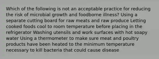 Which of the following is not an acceptable practice for reducing the risk of microbial growth and foodborne illness? Using a separate cutting board for raw meats and raw produce Letting cooked foods cool to room temperature before placing in the refrigerator Washing utensils and work surfaces with hot soapy water Using a thermometer to make sure meat and poultry products have been heated to the minimum temperature necessary to kill bacteria that could cause disease