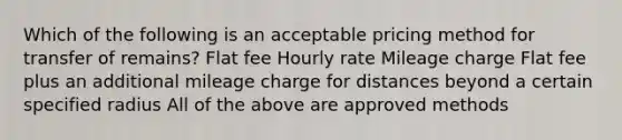 Which of the following is an acceptable pricing method for transfer of remains? Flat fee Hourly rate Mileage charge Flat fee plus an additional mileage charge for distances beyond a certain specified radius All of the above are approved methods