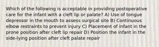 Which of the following is acceptable in providing postoperative care for the infant with a cleft lip or palate? A) Use of tongue depressor in the mouth to assess surgical site B) Continuous elbow restraints to prevent injury C) Placement of infant in the prone position after cleft lip repair D) Position the infant in the side-lying position after cleft palate repair