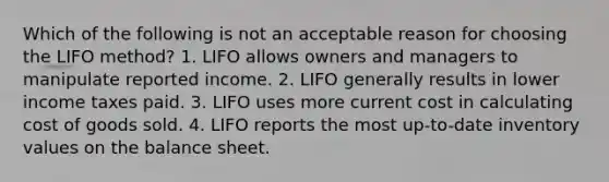 Which of the following is not an acceptable reason for choosing the LIFO method? 1. LIFO allows owners and managers to manipulate reported income. 2. LIFO generally results in lower income taxes paid. 3. LIFO uses more current cost in calculating cost of goods sold. 4. LIFO reports the most up-to-date inventory values on the balance sheet.