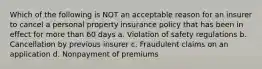 Which of the following is NOT an acceptable reason for an insurer to cancel a personal property insurance policy that has been in effect for more than 60 days a. Violation of safety regulations b. Cancellation by previous insurer c. Fraudulent claims on an application d. Nonpayment of premiums