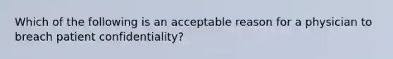 Which of the following is an acceptable reason for a physician to breach patient confidentiality?