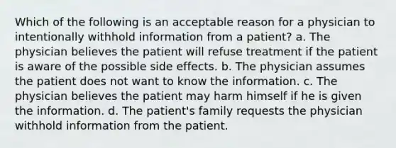 Which of the following is an acceptable reason for a physician to intentionally withhold information from a patient? a. The physician believes the patient will refuse treatment if the patient is aware of the possible side effects. b. The physician assumes the patient does not want to know the information. c. The physician believes the patient may harm himself if he is given the information. d. The patient's family requests the physician withhold information from the patient.