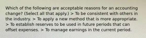 Which of the following are acceptable reasons for an accounting change? (Select all that apply.) > To be consistent with others in the industry. > To apply a new method that is more appropriate. > To establish reserves to be used in future periods that can offset expenses. > To manage earnings in the current period.