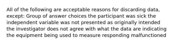 All of the following are acceptable reasons for discarding data, except: Group of answer choices the participant was sick the independent variable was not presented as originally intended the investigator does not agree with what the data are indicating the equipment being used to measure responding malfunctioned