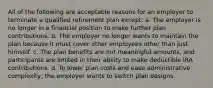 All of the following are acceptable reasons for an employer to terminate a qualified retirement plan except: a. The employer is no longer in a financial position to make further plan contributions. b. The employer no longer wants to maintain the plan because it must cover other employees other than just himself. c. The plan benefits are not meaningful amounts, and participants are limited in their ability to make deductible IRA contributions. d. To lower plan costs and ease administrative complexity, the employer wants to switch plan designs.