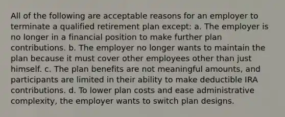 All of the following are acceptable reasons for an employer to terminate a qualified retirement plan except: a. The employer is no longer in a financial position to make further plan contributions. b. The employer no longer wants to maintain the plan because it must cover other employees other than just himself. c. The plan benefits are not meaningful amounts, and participants are limited in their ability to make deductible IRA contributions. d. To lower plan costs and ease administrative complexity, the employer wants to switch plan designs.