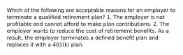 Which of the following are acceptable reasons for an employer to terminate a qualified retirement plan? 1. The employer is not profitable and cannot afford to make plan contributions. 2. The employer wants to reduce the cost of retirement benefits. As a result, the employer terminates a defined benefit plan and replaces it with a 401(k) plan.