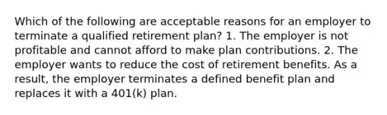 Which of the following are acceptable reasons for an employer to terminate a qualified retirement plan? 1. The employer is not profitable and cannot afford to make plan contributions. 2. The employer wants to reduce the cost of retirement benefits. As a result, the employer terminates a defined benefit plan and replaces it with a 401(k) plan.