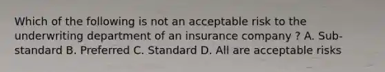 Which of the following is not an acceptable risk to the underwriting department of an insurance company ? A. Sub-standard B. Preferred C. Standard D. All are acceptable risks