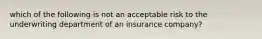 which of the following is not an acceptable risk to the underwriting department of an insurance company?