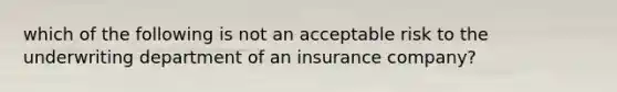 which of the following is not an acceptable risk to the underwriting department of an insurance company?