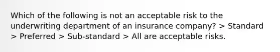 Which of the following is not an acceptable risk to the underwriting department of an insurance company? > Standard > Preferred > Sub-standard > All are acceptable risks.