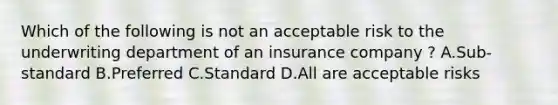 Which of the following is not an acceptable risk to the underwriting department of an insurance company ? A.Sub-standard B.Preferred C.Standard D.All are acceptable risks