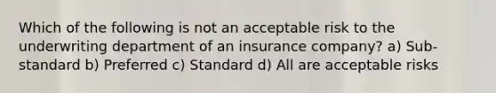 Which of the following is not an acceptable risk to the underwriting department of an insurance company? a) Sub-standard b) Preferred c) Standard d) All are acceptable risks