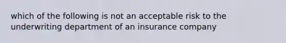 which of the following is not an acceptable risk to the underwriting department of an insurance company