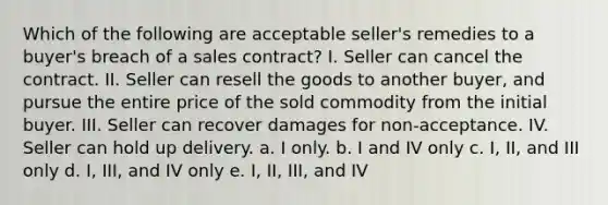 Which of the following are acceptable seller's remedies to a buyer's breach of a sales contract? I. Seller can cancel the contract. II. Seller can resell the goods to another buyer, and pursue the entire price of the sold commodity from the initial buyer. III. Seller can recover damages for non-acceptance. IV. Seller can hold up delivery. a. I only. b. I and IV only c. I, II, and III only d. I, III, and IV only e. I, II, III, and IV