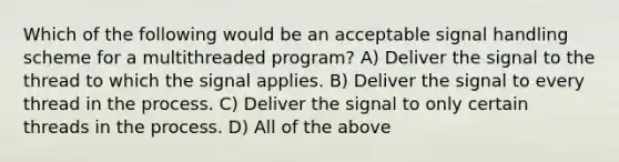 Which of the following would be an acceptable signal handling scheme for a multithreaded program? A) Deliver the signal to the thread to which the signal applies. B) Deliver the signal to every thread in the process. C) Deliver the signal to only certain threads in the process. D) All of the above