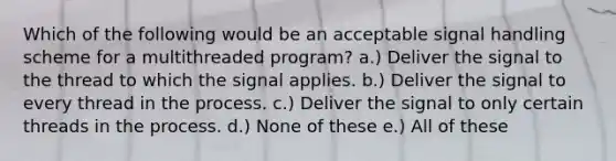 Which of the following would be an acceptable signal handling scheme for a multithreaded program? a.) Deliver the signal to the thread to which the signal applies. b.) Deliver the signal to every thread in the process. c.) Deliver the signal to only certain threads in the process. d.) None of these e.) All of these