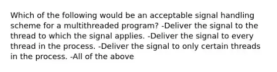 Which of the following would be an acceptable signal handling scheme for a multithreaded program? -Deliver the signal to the thread to which the signal applies. -Deliver the signal to every thread in the process. -Deliver the signal to only certain threads in the process. -All of the above