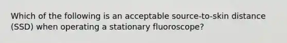 Which of the following is an acceptable source-to-skin distance (SSD) when operating a stationary fluoroscope?