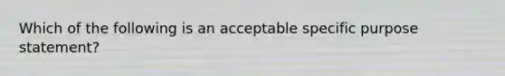 Which of the following is an acceptable specific purpose statement?